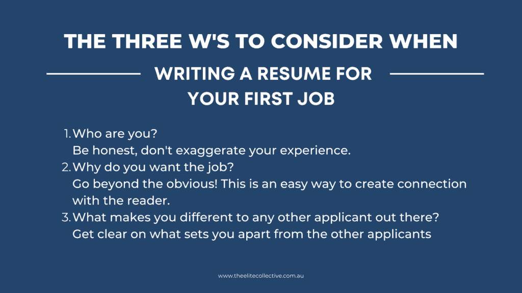 Writing a resume for your first job
Who are you?                                                                                                Be honest, don't exaggerate your experience.
Why do you want the job?                                                                        Go beyond the obvious! This is an easy way to create connection with the reader.
What makes you different to any other applicant out there?           Get clear on what sets you apart from the other applicants